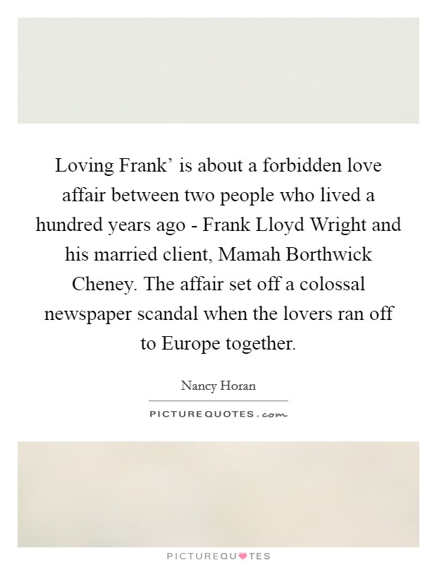 Loving Frank' is about a forbidden love affair between two people who lived a hundred years ago - Frank Lloyd Wright and his married client, Mamah Borthwick Cheney. The affair set off a colossal newspaper scandal when the lovers ran off to Europe together. Picture Quote #1