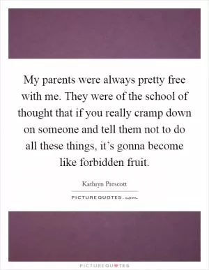 My parents were always pretty free with me. They were of the school of thought that if you really cramp down on someone and tell them not to do all these things, it’s gonna become like forbidden fruit Picture Quote #1
