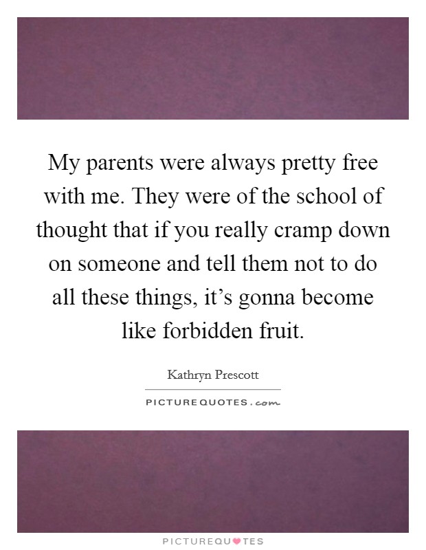 My parents were always pretty free with me. They were of the school of thought that if you really cramp down on someone and tell them not to do all these things, it's gonna become like forbidden fruit. Picture Quote #1