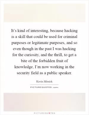 It’s kind of interesting, because hacking is a skill that could be used for criminal purposes or legitimate purposes, and so even though in the past I was hacking for the curiosity, and the thrill, to get a bite of the forbidden fruit of knowledge, I’m now working in the security field as a public speaker Picture Quote #1