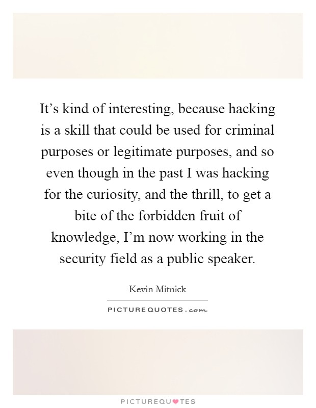 It's kind of interesting, because hacking is a skill that could be used for criminal purposes or legitimate purposes, and so even though in the past I was hacking for the curiosity, and the thrill, to get a bite of the forbidden fruit of knowledge, I'm now working in the security field as a public speaker. Picture Quote #1