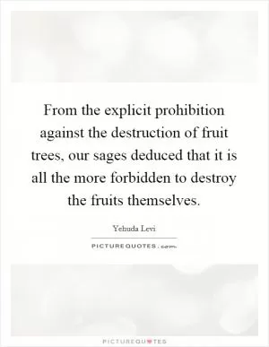 From the explicit prohibition against the destruction of fruit trees, our sages deduced that it is all the more forbidden to destroy the fruits themselves Picture Quote #1