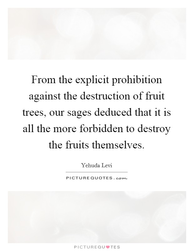 From the explicit prohibition against the destruction of fruit trees, our sages deduced that it is all the more forbidden to destroy the fruits themselves. Picture Quote #1