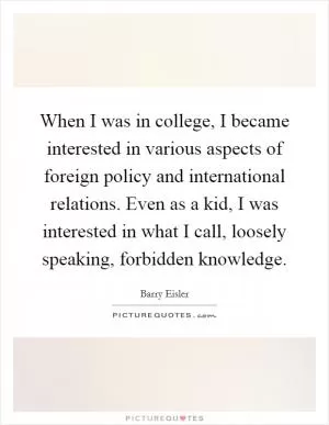 When I was in college, I became interested in various aspects of foreign policy and international relations. Even as a kid, I was interested in what I call, loosely speaking, forbidden knowledge Picture Quote #1