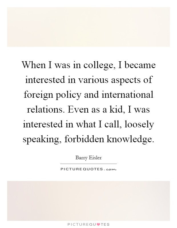 When I was in college, I became interested in various aspects of foreign policy and international relations. Even as a kid, I was interested in what I call, loosely speaking, forbidden knowledge. Picture Quote #1