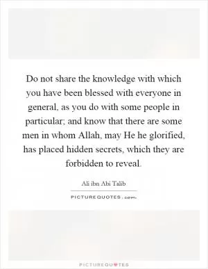 Do not share the knowledge with which you have been blessed with everyone in general, as you do with some people in particular; and know that there are some men in whom Allah, may He he glorified, has placed hidden secrets, which they are forbidden to reveal Picture Quote #1