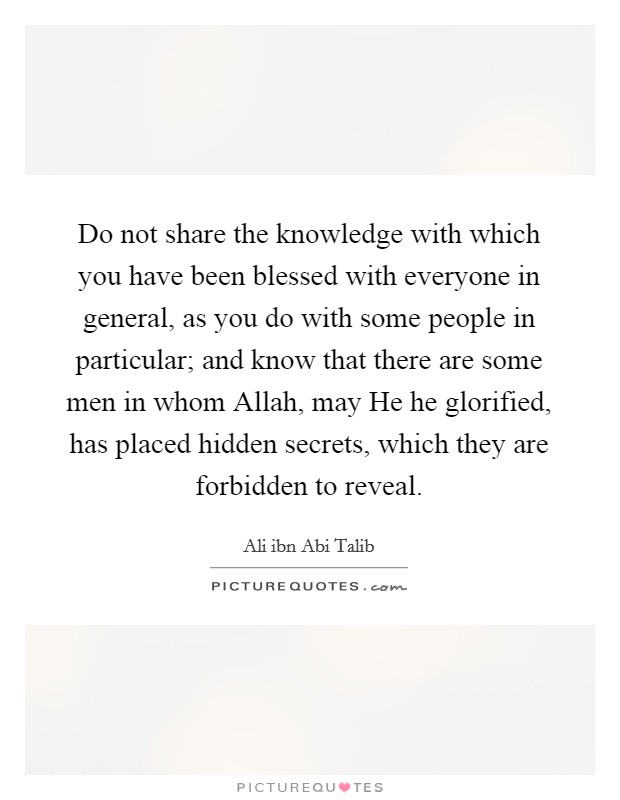 Do not share the knowledge with which you have been blessed with everyone in general, as you do with some people in particular; and know that there are some men in whom Allah, may He he glorified, has placed hidden secrets, which they are forbidden to reveal. Picture Quote #1