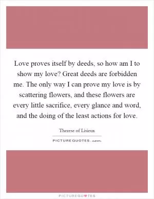 Love proves itself by deeds, so how am I to show my love? Great deeds are forbidden me. The only way I can prove my love is by scattering flowers, and these flowers are every little sacrifice, every glance and word, and the doing of the least actions for love Picture Quote #1