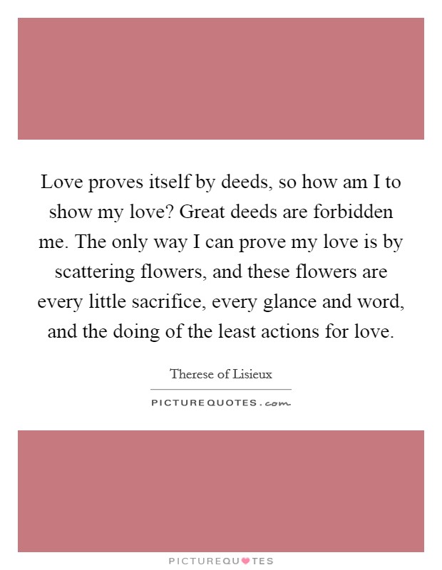 Love proves itself by deeds, so how am I to show my love? Great deeds are forbidden me. The only way I can prove my love is by scattering flowers, and these flowers are every little sacrifice, every glance and word, and the doing of the least actions for love. Picture Quote #1