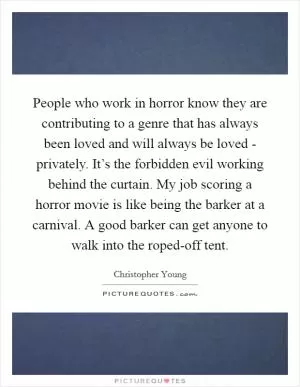 People who work in horror know they are contributing to a genre that has always been loved and will always be loved - privately. It’s the forbidden evil working behind the curtain. My job scoring a horror movie is like being the barker at a carnival. A good barker can get anyone to walk into the roped-off tent Picture Quote #1
