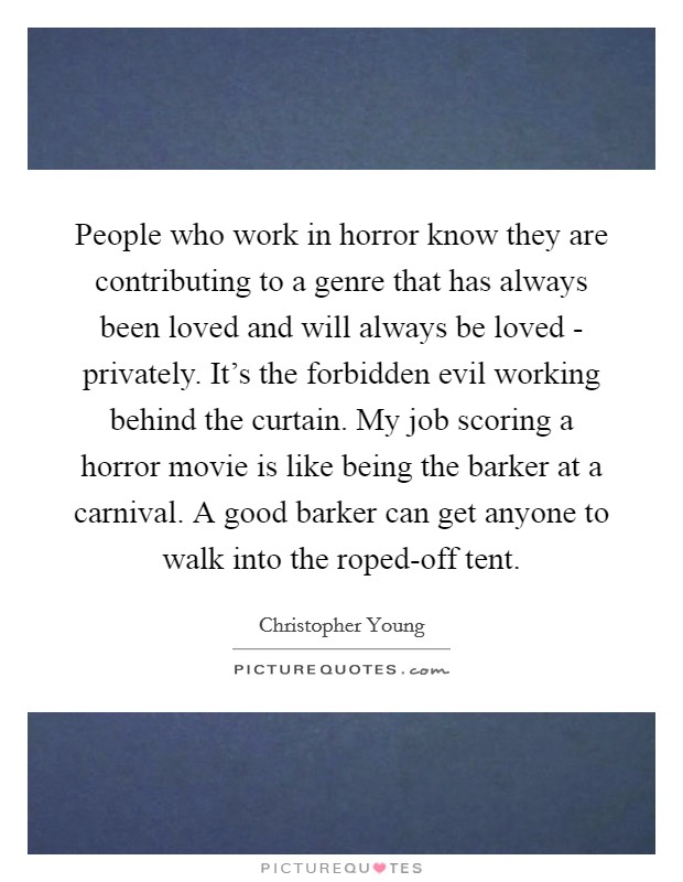 People who work in horror know they are contributing to a genre that has always been loved and will always be loved - privately. It's the forbidden evil working behind the curtain. My job scoring a horror movie is like being the barker at a carnival. A good barker can get anyone to walk into the roped-off tent. Picture Quote #1