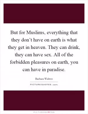 But for Muslims, everything that they don’t have on earth is what they get in heaven. They can drink, they can have sex. All of the forbidden pleasures on earth, you can have in paradise Picture Quote #1
