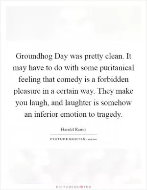 Groundhog Day was pretty clean. It may have to do with some puritanical feeling that comedy is a forbidden pleasure in a certain way. They make you laugh, and laughter is somehow an inferior emotion to tragedy Picture Quote #1