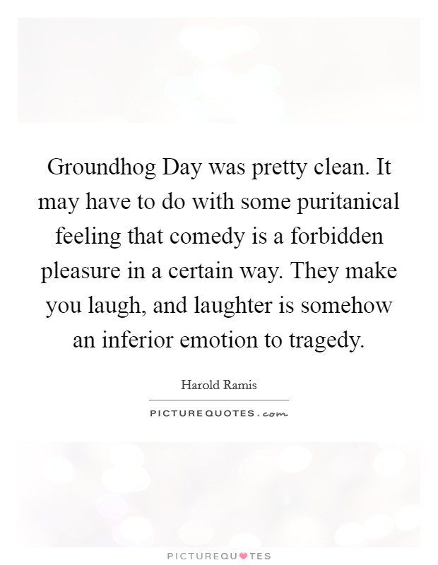 Groundhog Day was pretty clean. It may have to do with some puritanical feeling that comedy is a forbidden pleasure in a certain way. They make you laugh, and laughter is somehow an inferior emotion to tragedy. Picture Quote #1