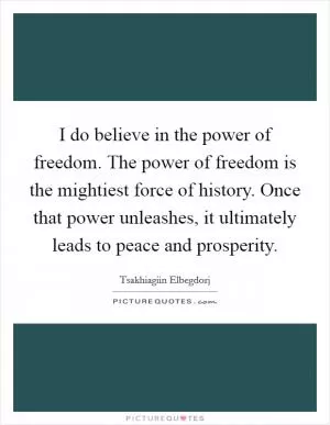 I do believe in the power of freedom. The power of freedom is the mightiest force of history. Once that power unleashes, it ultimately leads to peace and prosperity Picture Quote #1