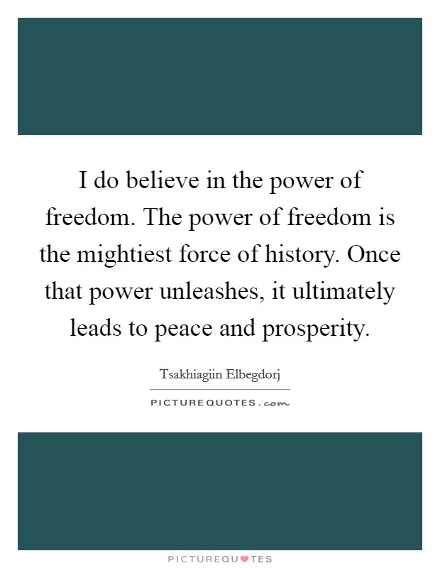 I do believe in the power of freedom. The power of freedom is the mightiest force of history. Once that power unleashes, it ultimately leads to peace and prosperity. Picture Quote #1
