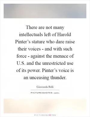 There are not many intellectuals left of Harold Pinter’s stature who dare raise their voices - and with such force - against the menace of U.S. and the unrestricted use of its power. Pinter’s voice is an unceasing thunder Picture Quote #1