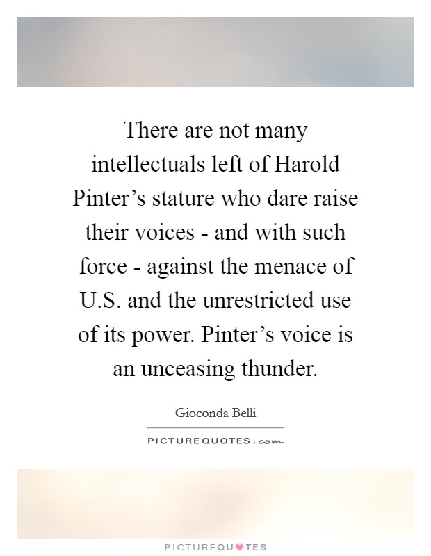 There are not many intellectuals left of Harold Pinter's stature who dare raise their voices - and with such force - against the menace of U.S. and the unrestricted use of its power. Pinter's voice is an unceasing thunder. Picture Quote #1