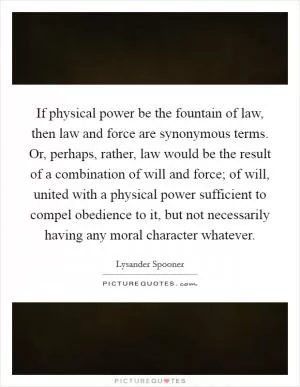 If physical power be the fountain of law, then law and force are synonymous terms. Or, perhaps, rather, law would be the result of a combination of will and force; of will, united with a physical power sufficient to compel obedience to it, but not necessarily having any moral character whatever Picture Quote #1