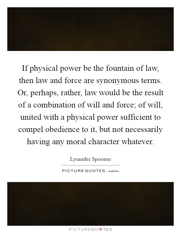 If physical power be the fountain of law, then law and force are synonymous terms. Or, perhaps, rather, law would be the result of a combination of will and force; of will, united with a physical power sufficient to compel obedience to it, but not necessarily having any moral character whatever. Picture Quote #1