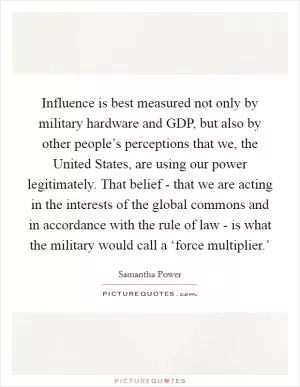 Influence is best measured not only by military hardware and GDP, but also by other people’s perceptions that we, the United States, are using our power legitimately. That belief - that we are acting in the interests of the global commons and in accordance with the rule of law - is what the military would call a ‘force multiplier.’ Picture Quote #1