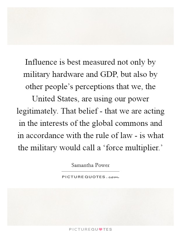 Influence is best measured not only by military hardware and GDP, but also by other people's perceptions that we, the United States, are using our power legitimately. That belief - that we are acting in the interests of the global commons and in accordance with the rule of law - is what the military would call a ‘force multiplier.' Picture Quote #1