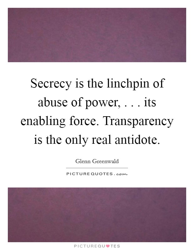 Secrecy is the linchpin of abuse of power, . . . its enabling force. Transparency is the only real antidote. Picture Quote #1