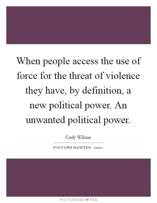 When people access the use of force for the threat of violence they have, by definition, a new political power. An unwanted political power. Picture Quote #1