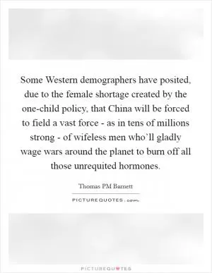 Some Western demographers have posited, due to the female shortage created by the one-child policy, that China will be forced to field a vast force - as in tens of millions strong - of wifeless men who’ll gladly wage wars around the planet to burn off all those unrequited hormones Picture Quote #1