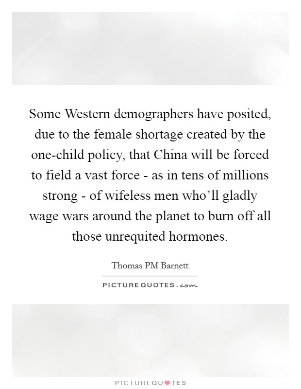 Some Western demographers have posited, due to the female shortage created by the one-child policy, that China will be forced to field a vast force - as in tens of millions strong - of wifeless men who'll gladly wage wars around the planet to burn off all those unrequited hormones. Picture Quote #1