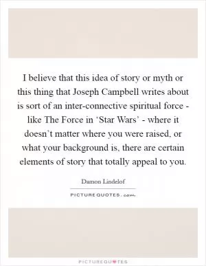 I believe that this idea of story or myth or this thing that Joseph Campbell writes about is sort of an inter-connective spiritual force - like The Force in ‘Star Wars’ - where it doesn’t matter where you were raised, or what your background is, there are certain elements of story that totally appeal to you Picture Quote #1