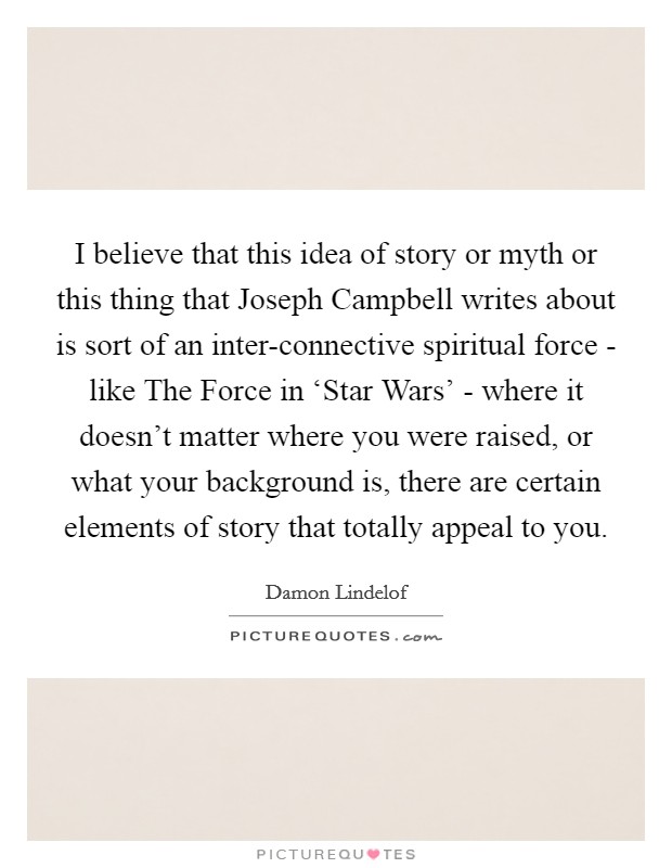 I believe that this idea of story or myth or this thing that Joseph Campbell writes about is sort of an inter-connective spiritual force - like The Force in ‘Star Wars' - where it doesn't matter where you were raised, or what your background is, there are certain elements of story that totally appeal to you. Picture Quote #1