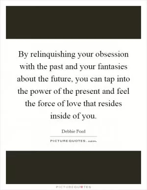 By relinquishing your obsession with the past and your fantasies about the future, you can tap into the power of the present and feel the force of love that resides inside of you Picture Quote #1
