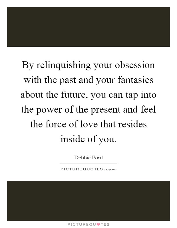 By relinquishing your obsession with the past and your fantasies about the future, you can tap into the power of the present and feel the force of love that resides inside of you. Picture Quote #1