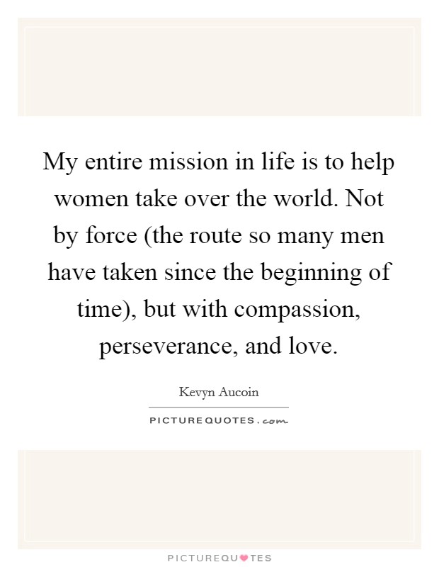 My entire mission in life is to help women take over the world. Not by force (the route so many men have taken since the beginning of time), but with compassion, perseverance, and love. Picture Quote #1