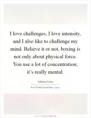 I love challenges, I love intensity, and I also like to challenge my mind. Believe it or not, boxing is not only about physical force. You use a lot of concentration; it’s really mental Picture Quote #1