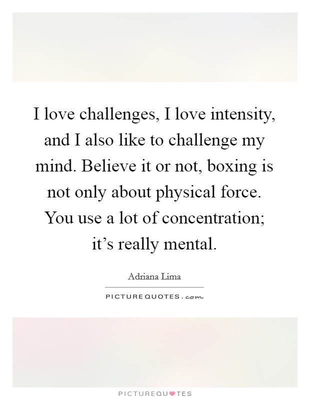 I love challenges, I love intensity, and I also like to challenge my mind. Believe it or not, boxing is not only about physical force. You use a lot of concentration; it's really mental. Picture Quote #1