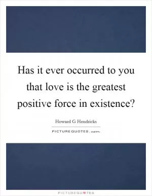 Has it ever occurred to you that love is the greatest positive force in existence? Picture Quote #1