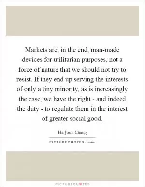 Markets are, in the end, man-made devices for utilitarian purposes, not a force of nature that we should not try to resist. If they end up serving the interests of only a tiny minority, as is increasingly the case, we have the right - and indeed the duty - to regulate them in the interest of greater social good Picture Quote #1