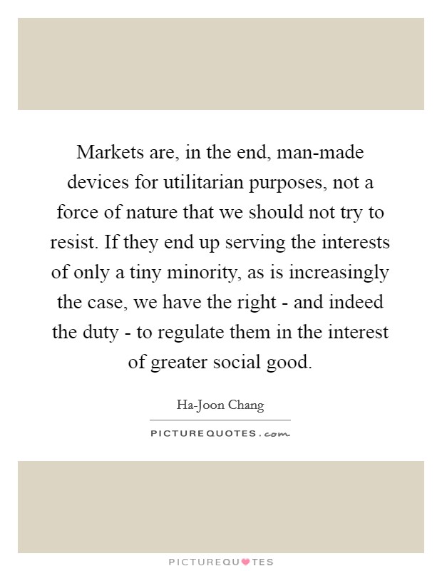 Markets are, in the end, man-made devices for utilitarian purposes, not a force of nature that we should not try to resist. If they end up serving the interests of only a tiny minority, as is increasingly the case, we have the right - and indeed the duty - to regulate them in the interest of greater social good. Picture Quote #1