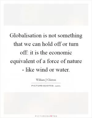 Globalisation is not something that we can hold off or turn off: it is the economic equivalent of a force of nature - like wind or water Picture Quote #1