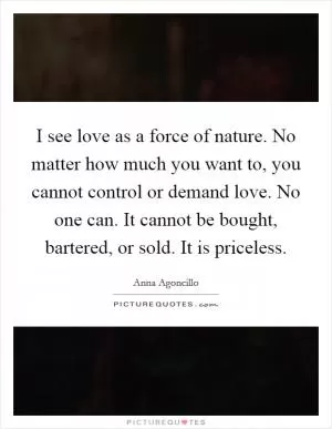 I see love as a force of nature. No matter how much you want to, you cannot control or demand love. No one can. It cannot be bought, bartered, or sold. It is priceless Picture Quote #1