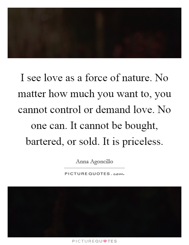I see love as a force of nature. No matter how much you want to, you cannot control or demand love. No one can. It cannot be bought, bartered, or sold. It is priceless. Picture Quote #1