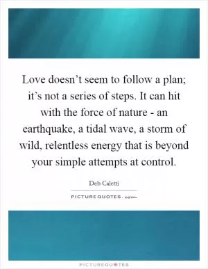 Love doesn’t seem to follow a plan; it’s not a series of steps. It can hit with the force of nature - an earthquake, a tidal wave, a storm of wild, relentless energy that is beyond your simple attempts at control Picture Quote #1