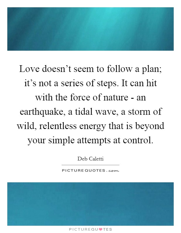 Love doesn't seem to follow a plan; it's not a series of steps. It can hit with the force of nature - an earthquake, a tidal wave, a storm of wild, relentless energy that is beyond your simple attempts at control. Picture Quote #1