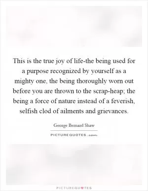 This is the true joy of life-the being used for a purpose recognized by yourself as a mighty one, the being thoroughly worn out before you are thrown to the scrap-heap; the being a force of nature instead of a feverish, selfish clod of ailments and grievances Picture Quote #1