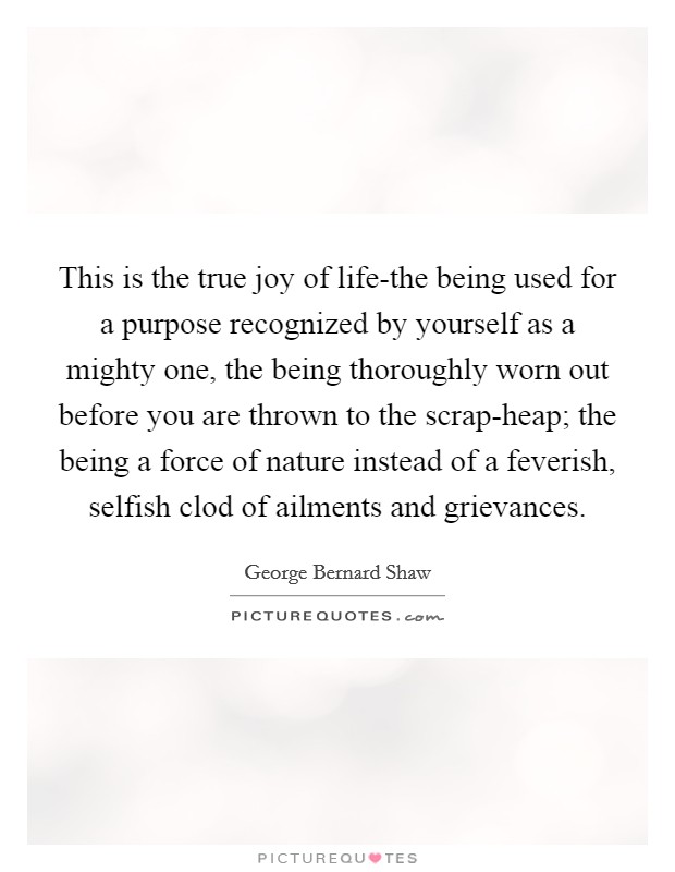 This is the true joy of life-the being used for a purpose recognized by yourself as a mighty one, the being thoroughly worn out before you are thrown to the scrap-heap; the being a force of nature instead of a feverish, selfish clod of ailments and grievances. Picture Quote #1