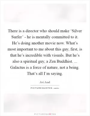 There is a director who should make ‘Silver Surfer’ - he is mentally committed to it. He’s doing another movie now. What’s most important to me about this guy, first, is that he’s incredible with visuals. But he’s also a spiritual guy, a Zen Buddhist. ... Galactus is a force of nature, not a being. That’s all I’m saying Picture Quote #1