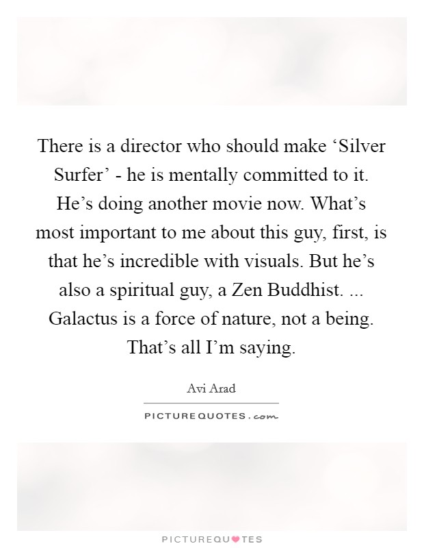 There is a director who should make ‘Silver Surfer' - he is mentally committed to it. He's doing another movie now. What's most important to me about this guy, first, is that he's incredible with visuals. But he's also a spiritual guy, a Zen Buddhist. ... Galactus is a force of nature, not a being. That's all I'm saying. Picture Quote #1