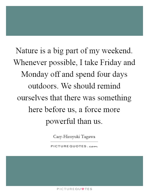 Nature is a big part of my weekend. Whenever possible, I take Friday and Monday off and spend four days outdoors. We should remind ourselves that there was something here before us, a force more powerful than us. Picture Quote #1